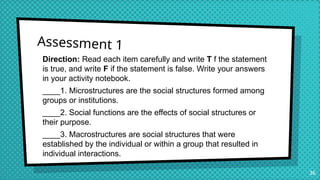 Assessment 1
Direction: Read each item carefully and write T f the statement
is true, and write F if the statement is false. Write your answers
in your activity notebook.
____1. Microstructures are the social structures formed among
groups or institutions.
____2. Social functions are the effects of social structures or
their purpose.
____3. Macrostructures are social structures that were
established by the individual or within a group that resulted in
individual interactions.
36
 