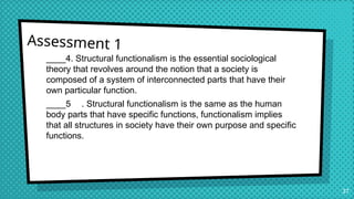 Assessment 1
____4. Structural functionalism is the essential sociological
theory that revolves around the notion that a society is
composed of a system of interconnected parts that have their
own particular function.
____5 . Structural functionalism is the same as the human
body parts that have specific functions, functionalism implies
that all structures in society have their own purpose and specific
functions.
37
 