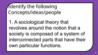 43
1. A sociological theory that
revolves around the notion that a
society is composed of a system of
interconnected parts that have their
own particular functions.
Identify the following
Concepts/ideas/people
 