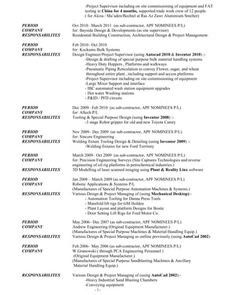 - 3 -
PERIOD Oct 2010– March 2011 (as sub-contractor, APF NOMINEES P/L)
COMPANY for: Bayside Design & Developments (as site supervisor)
RESPONSABILITES Residential Building Construction, Architectural Design & Project Management.
PERIOD Feb 2010– Oct 2010
COMPANY for: Kockums Bulk Systems
RESPONSABILITES Design Engineer/Project Supervisor (using Autocad 2010 & Inventor 2010) :-
-Design & drafting of special purpose bulk material handling systems
-Heavy Duty Hoppers , Platforms and walkways
-Pneumatic Piping Reticulation to convey Flower, sugar, wheat
and throughout entire plant , including support and access platforms
-Project Supervisor including on site commissioning of equipment
-Large Mixer Support and interface
- IBC automated wash station equipment upgrades
- Hot water Washing stations
- P&ID / PFD circuits
PERIOD Dec 2009– Feb 2010 (as sub-contractor, APF NOMINEES P/L)
COMPANY for: Aftech P/L
RESPONSABILITES Tooling & Special Purpose Design (using Inventor 2008) :-
-3 stage Robot gripper for old and new Toyota Camry
PERIOD Nov 2009– Dec 2009 (as sub-contractor, APF NOMINEES P/L)
COMPANY for: Sincore Engineering
RESPONSABILITES Welding fixture Tooling Design & Detailing (using Inventor 2009) :-
-Welding fixtures for new Ford Territory
PERIOD March 2009– Oct 2009 (as sub-contractor, APF NOMINEES P/L)
COMPANY for: Precision Engineering Surveys (Site Captures Technologies and reverse
engineering in petrochemical industries.)
RESPONSABILITES 3D Modelling of laser scanned imaging using Plant & Reality Linx software
PERIOD Jan 2008 – March 2009 (as sub-contractor, APF NOMINEES P/L)
COMPANY Robotic Applications & Systems P/L
(Manufactures of Special Purpose Automation Machines & Systems.)
RESPONSABILITES Various Design & Project Managing of (using Mechanical Desktop):-
- Automation Tooling for Danna Press Tools
- Manifold lift rigs for GM Holden
- Plant Layout and platform Designs for Bostic
- Door Setting Lift Rigs for Ford Motor Co.
PERIOD May.2006– Dec 2007 (as sub-contractor, APF NOMINEES P/L)
COMPANY Andrew Engineering (Original Equipment Manufacturer.)
(Manufactures of Special Purpose Machines & Material Handling Equip.)
RESPONSABILITES Various Design & Project Managing as outline previously (using AutoCad 2002)
PERIOD Feb.2006– May 2006 (as sub-contractor, APF NOMINEES P/L)
COMPANY W.Granowski ( through PCA Engineering Personnel )
(Original Equipment Manufacturer.)
(Manufactures of Special Purpose Sandblasting Machines & Ancillary
Material Handling Equip.)
RESPONSABILITES Various Design & Project Managing of (using AutoCad 2002):-
-Heavy Industrial Sand Blasting Chambers
-Conveying equipment
-Platforms, walkways and stairways
-Screw conveyors
-Heavy Duty handling Equipment
 