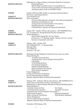 - 5 -
Used in robot and manual stations assembling new Inner and outer
wheelhouse panels on the new BARRA Falcon.
PERIOD October 1999-June 2000, initially as construction hand and then as
Real Estate Agent Representative.
COMPANY Avion Properties P/L
RESPONSABILITES Sales environment:-
-Provide market appraisals of domestic and commercial properties.
-Marketing of the property for sale.
-Arrange and review documentation with solicitors.
-Preparing editorials to media papers.
-Find purchasers, negotiate and sign up documentation.
PERIOD August 1999 – October 1999 (as sub-contractor , APF NOMINEES P/L)
COMPANY T & A Australia P/L through Bayside Personnel Australia P/L
RESPONSABILITES Design Drafting of:-
-Plastic Bottle Sorting M/C for Visy Plastics.
(Features Inc.’s 5T discharge hopper, vibratory conveyor, vacuum
conveyors, & pneumatic conveyor)
PERIOD February 1998 – October 1999
COMPANY APF NOMINEES P/L – to General public
Drawing Office
197A Barkly St
Footscray , VIC 3011
RESPONSABILITES Mechanical Design Drafting & Technical Services, from own office
Design Drafting of:-
-Assembly Fixtures & Press’
-Automated Door Trim & Headliner Piercing M/C’s
-Lifting Rigs
-Vinyl Slitting machines
-Case packing Equipment
-Product Feeding Machines
-Robot Tooling for Pick Placing
-Pallet Rotation Equipment
Project Management
Costing and Estimation for Quotions
On site commissioning of machines
Manuals, Operation Sheets & Machine Documentation
PERIOD February 1996 – February 1998 (as sub-contractor, APF NOMINEES P/L)
COMPANY Techni Water Jet (formerly Turn Key Automation P/L)
(Manufactures of Special Purpose Machines & Material Handling Equip.)
RESPONSABILITES Design Drafting of:-
-Assembly Fixtures & Press’ -Die Trailers
-Automated Trolley machines -Assembly Conveyors
-Automated Door Trim & Headliner Piercing M/C’s
-Pulp Vacuum machines -Measuring Equipment
-Robot Tooling for Pick Placing -Pallet Rotation Equipment
-Project Management
-On site commissioning of machines
-Manuals, Operation Sheets & Machine Documentation
PERIOD November 1995-February 1996
COMPANY McCormack & Associates Engineering P/L
(Manufactures of Special Purpose Machines & Material Handling Equip.)
RESPONSABILITES Design Drafting of:-
 