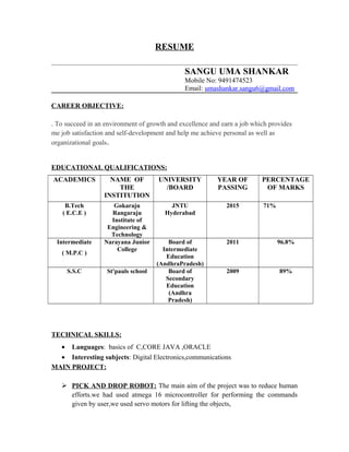 RESUME
SANGU UMA SHANKAR
Mobile No: 9491474523
Email: umashankar.sangu6@gmail.com
CAREER OBJECTIVE:
. To succeed in an environment of growth and excellence and earn a job which provides
me job satisfaction and self-development and help me achieve personal as well as
organizational goals.
EDUCATIONAL QUALIFICATIONS:
ACADEMICS NAME OF
THE
INSTITUTION
UNIVERSITY
/BOARD
YEAR OF
PASSING
PERCENTAGE
OF MARKS
B.Tech
( E.C.E )
Gokaraju
Rangaraju
Institute of
Engineering &
Technology
JNTU
Hyderabad
2015 71%
Intermediate
( M.P.C )
Narayana Junior
College
Board of
Intermediate
Education
(AndhraPradesh)
2011 96.8%
S.S.C St'pauls school Board of
Secondary
Education
(Andhra
Pradesh)
2009 89%
TECHNICAL SKILLS:
• Languages: basics of C,CORE JAVA ,ORACLE
• Interesting subjects: Digital Electronics,communications
MAIN PROJECT:
 PICK AND DROP ROBOT: The main aim of the project was to reduce human
efforts.we had used atmega 16 microcontroller for performing the commands
given by user,we used servo motors for lifting the objects,
 