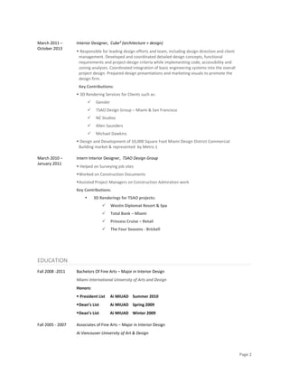 Page 2 
 
March 2011 – 
October 2013  
Interior Designer,  Cube² (architecture + design) 
 Responsible for leading design efforts and team, including design direction and client 
management. Developed and coordinated detailed design concepts, functional 
requirements and project‐design criteria while implementing code, accessibility and 
zoning analyses. Coordinated integration of basic engineering systems into the overall 
project design. Prepared design presentations and marketing visuals to promote the 
design firm.  
Key Contributions: 
 3D Rendering Services for Clients such as: 
 Gensler  
 TSAO Design Group – Miami & San Francisco 
 NC Studios  
 Allen Saunders 
 Michael Dawkins  
 Design and Development of 10,000 Square Foot Miami Design District Commercial 
Building market & represented  by Metro 1  
March 2010 – 
January 2011 
 
Intern Interior Designer,  TSAO Design Group 
 Helped on Surveying job sites 
Worked on Construction Documents 
Assisted Project Managers on Construction Admiration work  
Key Contributions: 
 3D Renderings for TSAO projects: 
 Westin Diplomat Resort & Spa 
 Total Bank – Miami 
 Princess Cruise – Retail 
 The Four Seasons ‐ Brickell 
 
EDUCATION 
Fall 2008 ‐2011 
 
Bachelors Of Fine Arts – Major in Interior Design  
Miami International University of Arts and Design 
Honors:  
 President List     Ai MIUAD    Summer 2010 
Dean’s List           Ai MIUAD    Spring 2009 
Dean’s List           Ai MIUAD    Winter 2009 
Fall 2005 ‐ 2007  Associates of Fine Arts – Major in Interior Design 
Ai Vancouver University of Art & Design  
 
 