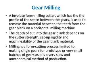 Gear Milling
• A involute form-milling cutter, which has the the
profile of the space between the gears, is used to
remove the material between the teeth from the
gear blank on a horizontal milling machine.
• The depth of cut into the gear blank depends on
the cutter strength, set-up rigidity and
machineability of the gear blank material.
• Milling is a form-cutting process limited to
making single gears for prototype or very small
batches of gears as it is a very slow and
uneconomical method of production.
 