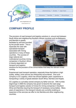 COMPANY PROFILE
The provision of road transport and logistics solutions in, around and between
South Africa and neighbouring Southern African countries such as Botswana
and Namibia is greatly
facilitated by services provided
by the private sector. This is
especially the case with
specialized transport
associated with mining
operations in many of these
countries. The success of
large national and
multinational countries mining
companies in Southern Africa
is heavily dependent on
transport and logistics
solutions for the provision of the consumables that keep the relevant mines
running.
Experienced road transport operators, especially those that deliver a high
quality, skilled, niche service are infrequently encountered. One such
company is CC Logistics, which has almost eighteen years’ experience in
transporting a variety of goods between South Africa, Namibia and Angola.
CC Logistics is a privately owned company by father and son. With humble
beginnings in 2000 the company has grown to become the road cargo
transport and logistics solution of choice for mining companies in Southern
Africa and Namibia requiring the transport of necessary consumables. Many
years of experience in the transport industry are currently enabling an
expansion of the services we offer to into Namibia and other neighbouring
countries.
Transporting cargo in/to and from:
Breaking Borders Helping You Grow
Johannesburg * Durban * Cape Town
Botswana * Namibia * Zambia * Mozambique
 