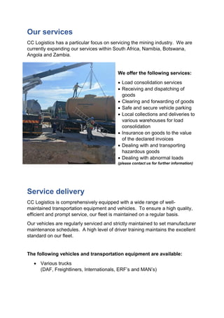 Our services
CC Logistics has a particular focus on servicing the mining industry. We are
currently expanding our services within South Africa, Namibia, Botswana,
Angola and Zambia.
We offer the following services:
 Load consolidation services
 Receiving and dispatching of
goods
 Clearing and forwarding of goods
 Safe and secure vehicle parking
 Local collections and deliveries to
various warehouses for load
consolidation
 Insurance on goods to the value
of the declared invoices
 Dealing with and transporting
hazardous goods
 Dealing with abnormal loads
(please contact us for further information)
Service delivery
CC Logistics is comprehensively equipped with a wide range of well-
maintained transportation equipment and vehicles. To ensure a high quality,
efficient and prompt service, our fleet is maintained on a regular basis.
Our vehicles are regularly serviced and strictly maintained to set manufacturer
maintenance schedules. A high level of driver training maintains the excellent
standard on our fleet.
The following vehicles and transportation equipment are available:
 Various trucks
(DAF, Freightliners, Internationals, ERF’s and MAN’s)
 