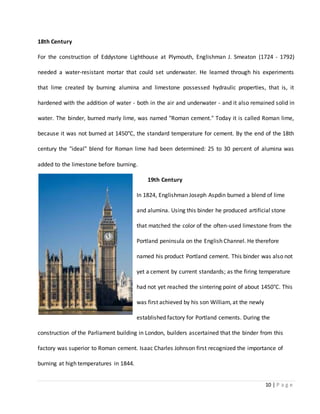 10 | P a g e
18th Century
For the construction of Eddystone Lighthouse at Plymouth, Englishman J. Smeaton (1724 - 1792)
needed a water-resistant mortar that could set underwater. He learned through his experiments
that lime created by burning alumina and limestone possessed hydraulic properties, that is, it
hardened with the addition of water - both in the air and underwater - and it also remained solid in
water. The binder, burned marly lime, was named "Roman cement." Today it is called Roman lime,
because it was not burned at 1450°C, the standard temperature for cement. By the end of the 18th
century the "ideal" blend for Roman lime had been determined: 25 to 30 percent of alumina was
added to the limestone before burning.
19th Century
In 1824, Englishman Joseph Aspdin burned a blend of lime
and alumina. Using this binder he produced artificial stone
that matched the color of the often-used limestone from the
Portland peninsula on the English Channel. He therefore
named his product Portland cement. This binder was also not
yet a cement by current standards; as the firing temperature
had not yet reached the sintering point of about 1450°C. This
was first achieved by his son William, at the newly
established factory for Portland cements. During the
construction of the Parliament building in London, builders ascertained that the binder from this
factory was superior to Roman cement. Isaac Charles Johnson first recognized the importance of
burning at high temperatures in 1844.
 