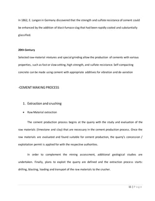 11 | P a g e
In 1862, E. Langen in Germany discovered that the strength and sulfate resistance of cement could
be enhanced by the addition of blast-furnace slag that had been rapidly cooled and substantially
glassified.
20th Century
Selected raw-material mixtures and special grinding allow the production of cements with various
properties, such as fast or slow setting, high strength, and sulfate resistance. Self-compacting
concrete can be made using cement with appropriate additives for vibration and de-aeration
-CEMENT MAKING PROCESS
1. Extraction and crushing
 Raw Material extraction
The cement production process begins at the quarry with the study and evaluation of the
raw materials (limestone and clay) that are necessary in the cement production process. Once the
raw materials are evaluated and found suitable for cement production, the quarry’s concession /
exploitation permit is applied for with the respective authorities.
In order to complement the mining assessment, additional geological studies are
undertaken. Finally, plans to exploit the quarry are defined and the extraction process starts:
drilling, blasting, loading and transport of the raw materials to the crusher.
 