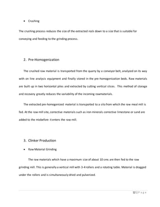 12 | P a g e
 Crushing
The crushing process reduces the size of the extracted rock down to a size that is suitable for
conveying and feeding to the grinding process.
2. Pre-Homogenization
The crushed raw material is transported from the quarry by a conveyor belt, analyzed on its way
with on line analysis equipment and finally stored in the pre-homogenization beds. Raw materials
are built up in two horizontal piles and extracted by cutting vertical slices. This method of storage
and recovery greatly reduces the variability of the incoming rawmaterials.
The extracted pre-homogenized material is transported to a silo from which the raw meal mill is
fed. At the raw mill site, corrective materials such as iron minerals corrective limestone or sand are
added to the mixbefore it enters the raw mill.
3. Clinker Production
 Raw Material Grinding
The raw materials which have a maximum size of about 10 cms are then fed to the raw
grinding mill. This is generally a vertical mill with 3-4 rollers and a rotating table. Material is dragged
under the rollers and is simultaneously dried and pulverized.
 