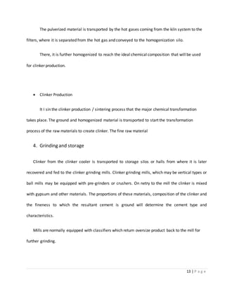 13 | P a g e
The pulverized material is transported by the hot gases coming from the kiln system to the
filters, where it is separated from the hot gas and conveyed to the homogenization silo.
There, it is further homogenized to reach the ideal chemical composition that will be used
for clinker production.
 Clinker Production
It I sin the clinker production / sintering process that the major chemical transformation
takes place. The ground and homogenized material is transported to start the transformation
process of the raw materials to create clinker. The fine raw material
4. Grinding and storage
Clinker from the clinker cooler is transported to storage silos or halls from where it is later
recovered and fed to the clinker grinding mills. Clinker grinding mills, which may be vertical types or
ball mills may be equipped with pre-grinders or crushers. On netry to the mill the clinker is mixed
with gypsum and other materials. The proportions of these materials, composition of the clinker and
the fineness to which the resultant cement is ground will determine the cement type and
characteristics.
Mills are normally equipped with classifiers which return oversize product back to the mill for
further grinding.
 