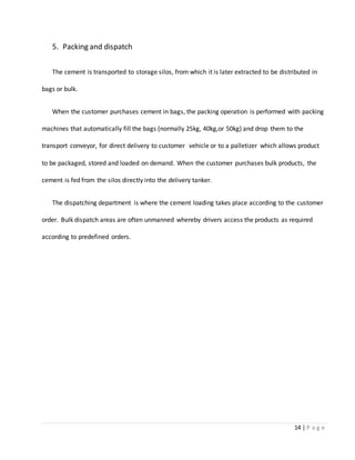 14 | P a g e
5. Packing and dispatch
The cement is transported to storage silos, from which it is later extracted to be distributed in
bags or bulk.
When the customer purchases cement in bags, the packing operation is performed with packing
machines that automatically fill the bags (normally 25kg, 40kg,or 50kg) and drop them to the
transport conveyor, for direct delivery to customer vehicle or to a palletizer which allows product
to be packaged, stored and loaded on demand. When the customer purchases bulk products, the
cement is fed from the silos directly into the delivery tanker.
The dispatching department is where the cement loading takes place according to the customer
order. Bulk dispatch areas are often unmanned whereby drivers access the products as required
according to predefined orders.
 