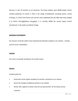 2 | P a g e
presence in over 70 countries on all continents. The Group employs some 90,000 people. Holcim
initiated production of cement in 1912 in the village of Holderbank, (Lenzburg district, Canton
of Aargau, ca. 40 km from Zürich) and used the name Holderbank AG until 2001 when they changed
it to Holcim from Holderbank and cement. It is currently (2009) the second largest cement
manufacturer in the world, just behind Lafarge.
MISSION STATEMENT
Our mission is to be the world's most respected and attractive company in our industry - creating
value for all our stakeholders.
VISION
Our vision is to provide foundations for society's future.
GOALS
Company goals are:
 Continually set the highest standards of customer satisfaction in our industry
 Secure the strongest competitive position in our markets
 Partner with suppliers to deliver value-for-cost procurement for the Group and our
customers
 