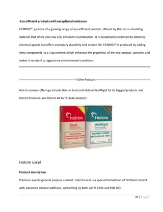 20 | P a g e
-Eco-efficient products with exceptional resistance
CEMROC®, just one of a growing range of eco-efficient products offered by Holcim, is a building
material that offers very low CO2 emissions in production. It is exceptionally resistant to attack by
chemical agents and offers exemplary durability and service life. CEMROC® is produced by adding
extra components to a slag cement, which enhances the properties of the end-product concrete and
makes it resistant to aggressive environmental conditions.
----------------------------------------------------------Other Products-------------------------------------------------------
Holcim cement offerings include Holcim Excel and Holcim WallRight for its bagged products and
Holcim Premium and Holcim 4X for its bulk products
Holcim Excel
Product description
Premium quality general purpose cement, HolcimExcel is a special formulation of Portland cement
with advanced mineral additives, conforming to both ASTM C595 and PNS 063.
 