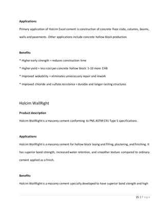 21 | P a g e
Applications
Primary application of Holcim Excel cement is construction of concrete floor slabs, columns, beams,
walls and pavements. Other applications include concrete hollow block production.
Benefits
* Higher early strength = reduces construction time
* Higher yield = less cost per concrete hollow block: 5-10 more CHB
* Improved wokability = eliminates unnecessary repair and rework
* Improved chloride and sulfate resistance = durable and longer-lasting structures
Holcim WallRight
Product description
Holcim WallRight is a masonry cement conforming to PNS ASTM C91 Type S specifications.
Applications
Holcim WallRight is a masonry cement for hollow block laying and filling, plastering, and finishing. It
has superior bond strength, increased water retention, and smoother texture compared to ordinary
cement applied as a finish.
Benefits
Holcim WallRight is a masonry cement specially developed to have superior bond stength and high
 