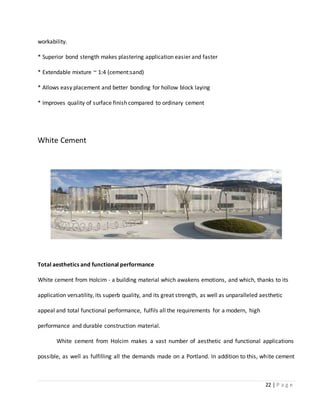 22 | P a g e
workability.
* Superior bond stength makes plastering application easier and faster
* Extendable mixture ~ 1:4 (cement:sand)
* Allows easy placement and better bonding for hollow block laying
* Improves quality of surface finish compared to ordinary cement
White Cement
Total aesthetics and functional performance
White cement from Holcim - a building material which awakens emotions, and which, thanks to its
application versatility, its superb quality, and its great strength, as well as unparalleled aesthetic
appeal and total functional performance, fulfils all the requirements for a modern, high
performance and durable construction material.
White cement from Holcim makes a vast number of aesthetic and functional applications
possible, as well as fulfilling all the demands made on a Portland. In addition to this, white cement
 