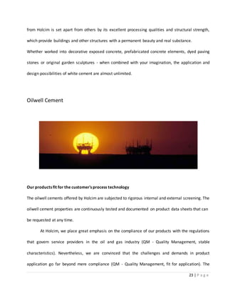 23 | P a g e
from Holcim is set apart from others by its excellent processing qualities and structural strength,
which provide buildings and other structures with a permanent beauty and real substance.
Whether worked into decorative exposed concrete, prefabricated concrete elements, dyed paving
stones or original garden sculptures - when combined with your imagination, the application and
design possibilities of white cement are almost unlimited.
Oilwell Cement
Our products fit for the customer's process technology
The oilwell cements offered by Holcim are subjected to rigorous internal and external screening. The
oilwell cement properties are continuously tested and documented on product data sheets that can
be requested at any time.
At Holcim, we place great emphasis on the compliance of our products with the regulations
that govern service providers in the oil and gas industry (QM - Quality Management, stable
characteristics). Nevertheless, we are convinced that the challenges and demands in product
application go far beyond mere compliance (QM - Quality Management, fit for application). The
 