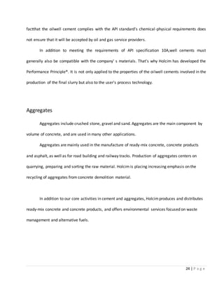 24 | P a g e
factthat the oilwell cement complies with the API standard's chemical-physical requirements does
not ensure that it will be accepted by oil and gas service providers.
In addition to meeting the requirements of API specification 10A,well cements must
generally also be compatible with the company' s materials. That's why Holcim has developed the
Performance Principle®. It is not only applied to the properties of the oilwell cements involved in the
production of the final slurry but also to the user's process technology.
Aggregates
Aggregates include crushed stone, gravel and sand. Aggregates are the main component by
volume of concrete, and are used in many other applications.
Aggregates are mainly used in the manufacture of ready-mix concrete, concrete products
and asphalt, as well as for road building and railway tracks. Production of aggregates centers on
quarrying, preparing and sorting the raw material. Holcim is placing increasing emphasis on the
recycling of aggregates from concrete demolition material.
In addition to our core activities in cement and aggregates, Holcimproduces and distributes
ready-mix concrete and concrete products, and offers environmental services focused on waste
management and alternative fuels.
 