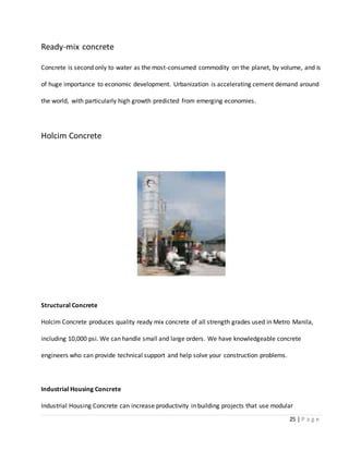 25 | P a g e
Ready-mix concrete
Concrete is second only to water as the most-consumed commodity on the planet, by volume, and is
of huge importance to economic development. Urbanization is accelerating cement demand around
the world, with particularly high growth predicted from emerging economies.
Holcim Concrete
Structural Concrete
Holcim Concrete produces quality ready mix concrete of all strength grades used in Metro Manila,
including 10,000 psi. We can handle small and large orders. We have knowledgeable concrete
engineers who can provide technical support and help solve your construction problems.
Industrial Housing Concrete
Industrial Housing Concrete can increase productivity in building projects that use modular
 