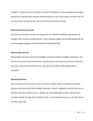 26 | P a g e
formwork. It requires minimum vibration to attain full compaction, resists segregation even when
pumped over long distances and under difficult conditions, and is easy to place and finish. We can
save you money by reducing your labor cost and increasing forms turnover.
Road and Pavement Concrete
Our Road and Pavement Concrete are designed to meet AASHTO and DPWH requirements for
strength, wear resistance and performance. We can produce higher early strength grades that will
meet the target strengths earlier specified by the DPWH Blue Book.
High Strength Concrete
High Strength Concrete is used for tall buildings, structural members of bridges and flyovers, and
prestressed and post-tensioned elements. By reducing the size of structural elements, HSC lowers
steel cost, increases the usable floor area, and reduces the weight of the building and its
foundation.
Special Applications
We can design special concretes for your construction project. With our experienced concrete
engineers and access to the Holcim global know-how in cement, aggregates and concrete, we can
develop innovative solutions for you - whether you need lightweight concrete, low heat mass
concrete, flowable fill, high early strength concrete, self-compacting concrete or any other special
concrete application.
 