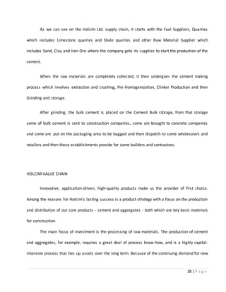 28 | P a g e
As we can see on the Holcim Ltd. supply chain, it starts with the Fuel Suppliers, Quarries
which includes Limestone quarries and Shale quarries and other Raw Material Supplier which
includes Sand, Clay and Iron Ore where the company gets its supplies to start the production of the
cement.
When the raw materials are completely collected, it then undergoes the cement making
process which involves extraction and crushing, Pre-Homogenization, Clinker Production and then
Grinding and storage.
After grinding, the bulk cement is placed on the Cement Bulk storage, from that storage
some of bulk cement is sent to construction companies, some are brought to concrete companies
and some are put on the packaging area to be bagged and then dispatch to some wholesalers and
retailers and then these establishments provide for some builders and contractors.
HOLCIM VALUE CHAIN
Innovative, application-driven, high-quality products make us the provider of first choice.
Among the reasons for Holcim's lasting success is a product strategy with a focus on the production
and distribution of our core products - cement and aggregates - both which are key basic materials
for construction.
The main focus of investment is the processing of raw materials. The production of cement
and aggregates, for example, requires a great deal of process know-how, and is a highly capital-
intensive process that ties up assets over the long term. Because of the continuing demand for new
 