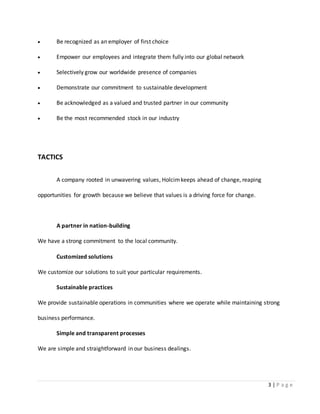 3 | P a g e
 Be recognized as an employer of first choice
 Empower our employees and integrate them fully into our global network
 Selectively grow our worldwide presence of companies
 Demonstrate our commitment to sustainable development
 Be acknowledged as a valued and trusted partner in our community
 Be the most recommended stock in our industry
TACTICS
A company rooted in unwavering values, Holcimkeeps ahead of change, reaping
opportunities for growth because we believe that values is a driving force for change.
A partner in nation-building
We have a strong commitment to the local community.
Customized solutions
We customize our solutions to suit your particular requirements.
Sustainable practices
We provide sustainable operations in communities where we operate while maintaining strong
business performance.
Simple and transparent processes
We are simple and straightforward in our business dealings.
 