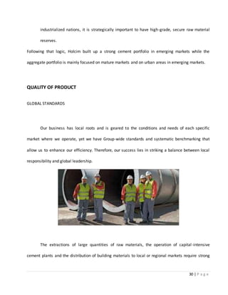 30 | P a g e
industrialized nations, it is strategically important to have high-grade, secure raw material
reserves.
Following that logic, Holcim built up a strong cement portfolio in emerging markets while the
aggregate portfolio is mainly focused on mature markets and on urban areas in emerging markets.
QUALITY OF PRODUCT
GLOBAL STANDARDS
Our business has local roots and is geared to the conditions and needs of each specific
market where we operate, yet we have Group-wide standards and systematic benchmarking that
allow us to enhance our efficiency. Therefore, our success lies in striking a balance between local
responsibility and global leadership.
The extractions of large quantities of raw materials, the operation of capital-intensive
cement plants and the distribution of building materials to local or regional markets require strong
 