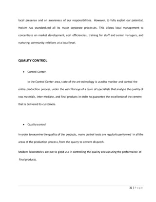 31 | P a g e
local presence and an awareness of our responsibilities. However, to fully exploit our potential,
Holcim has standardized all its major corporate processes. This allows local management to
concentrate on market development, cost efficiencies, training for staff and senior managers, and
nurturing community relations at a local level.
QUALITY CONTROL
 Control Center
In the Control Center area, state of the art technology is used to monitor and control the
entire production process, under the watchful eye of a team of specialists that analyse the quality of
raw materials, inter-mediate, and final products in order to guarantee the excellence of the cement
that is delivered to customers.
 Quality control
In order to examine the quality of the products, many control tests are regularly performed in all the
areas of the production process, from the quarry to cement dispatch.
Modern laboratories are put to good use in controlling the quality and assuring the performance of
final products.
 