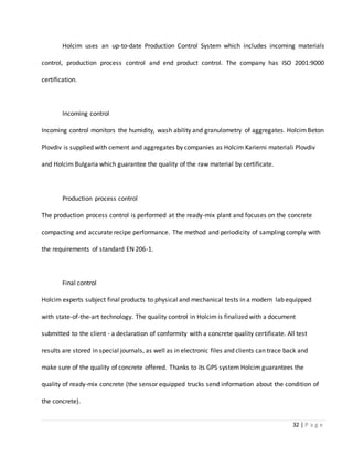 32 | P a g e
Holcim uses an up-to-date Production Control System which includes incoming materials
control, production process control and end product control. The company has ISO 2001:9000
certification.
Incoming control
Incoming control monitors the humidity, wash ability and granulometry of aggregates. HolcimBeton
Plovdiv is supplied with cement and aggregates by companies as Holcim Karierni materiali Plovdiv
and Holcim Bulgaria which guarantee the quality of the raw material by certificate.
Production process control
The production process control is performed at the ready-mix plant and focuses on the concrete
compacting and accurate recipe performance. The method and periodicity of sampling comply with
the requirements of standard EN 206-1.
Final control
Holcim experts subject final products to physical and mechanical tests in a modern lab equipped
with state-of-the-art technology. The quality control in Holcim is finalized with a document
submitted to the client - a declaration of conformity with a concrete quality certificate. All test
results are stored in special journals, as well as in electronic files and clients can trace back and
make sure of the quality of concrete offered. Thanks to its GPS system Holcim guarantees the
quality of ready-mix concrete (the sensor equipped trucks send information about the condition of
the concrete).
 