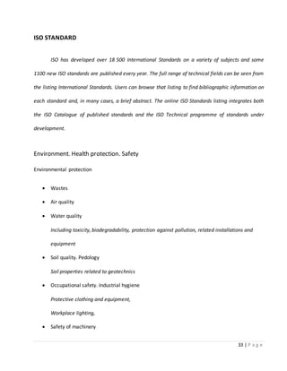 33 | P a g e
ISO STANDARD
ISO has developed over 18 500 International Standards on a variety of subjects and some
1100 new ISO standards are published every year. The full range of technical fields can be seen from
the listing International Standards. Users can browse that listing to find bibliographic information on
each standard and, in many cases, a brief abstract. The online ISO Standards listing integrates both
the ISO Catalogue of published standards and the ISO Technical programme of standards under
development.
Environment. Health protection. Safety
Environmental protection
 Wastes
 Air quality
 Water quality
Including toxicity, biodegradability, protection against pollution, related installations and
equipment
 Soil quality. Pedology
Soil properties related to geotechnics
 Occupational safety. Industrial hygiene
Protective clothing and equipment,
Workplace lighting,
 Safety of machinery
 
