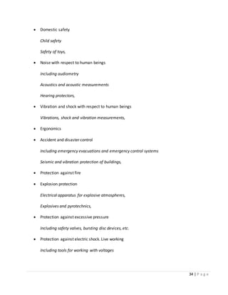 34 | P a g e
 Domestic safety
Child safety
Safety of toys,
 Noise with respect to human beings
Including audiometry
Acoustics and acoustic measurements
Hearing protectors,
 Vibration and shock with respect to human beings
Vibrations, shock and vibration measurements,
 Ergonomics
 Accident and disaster control
Including emergency evacuations and emergency control systems
Seismic and vibration protection of buildings,
 Protection against fire
 Explosion protection
Electrical apparatus for explosive atmospheres,
Explosives and pyrotechnics,
 Protection against excessive pressure
Including safety valves, bursting disc devices, etc.
 Protection against electric shock. Live working
Including tools for working with voltages
 