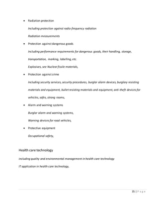 35 | P a g e
 Radiation protection
Including protection against radio-frequency radiation
Radiation measurements
 Protection against dangerous goods
Including performance requirements for dangerous goods, their handling, storage,
transportation, marking, labelling, etc.
Explosives, see Nuclear fissile materials,
 Protection against crime
Including security services, security procedures, burglar alarm devices, burglary resisting
materials and equipment, bullet resisting materials and equipment, anti-theft devices for
vehicles, safes, strong rooms,
 Alarm and warning systems
Burglar alarm and warning systems,
Warning devices for road vehicles,
 Protective equipment
Occupational safety,
Health care technology
including quality and environmental management in health care technology
IT application in health care technology,
 