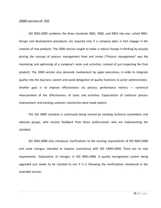 36 | P a g e
2000 version of ISO
ISO 9001:2000 combines the three standards 9001, 9002, and 9003 into one, called 9001.
Design and development procedures are required only if a company does in fact engage in the
creation of new products. The 2000 version sought to make a radical change in thinking by actually
placing the concept of process management front and center ("Process management" was the
monitoring and optimizing of a company's tasks and activities, instead of just inspecting the final
product). The 2000 version also demands involvement by upper executives, in order to integrate
quality into the business system and avoid delegation of quality functions to junior administrators.
Another goal is to improve effectiveness via process performance metrics — numerical
measurement of the effectiveness of tasks and activities. Expectations of continual process
improvement and tracking customer satisfaction were made explicit.
The ISO 9000 standard is continually being revised by standing technical committees and
advisory groups, who receive feedback from those professionals who are implementing the
standard.
ISO 9001:2008 only introduces clarifications to the existing requirements of ISO 9001:2000
and some changes intended to improve consistency with ISO 14001:2004. There are no new
requirements. Explanation of changes in ISO 9001:2008. A quality management system being
upgraded just needs to be checked to see if it is following the clarifications introduced in the
amended version.
 