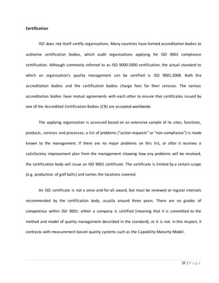 37 | P a g e
Certification
ISO does not itself certify organizations. Many countries have formed accreditation bodies to
authorize certification bodies, which audit organizations applying for ISO 9001 compliance
certification. Although commonly referred to as ISO 9000:2000 certification, the actual standard to
which an organization's quality management can be certified is ISO 9001:2008. Both the
accreditation bodies and the certification bodies charge fees for their services. The various
accreditation bodies have mutual agreements with each other to ensure that certificates issued by
one of the Accredited Certification Bodies (CB) are accepted worldwide.
The applying organization is assessed based on an extensive sample of its sites, functions,
products, services and processes; a list of problems ("action requests" or "non-compliance") is made
known to the management. If there are no major problems on this list, or after it receives a
satisfactory improvement plan from the management showing how any problems will be resolved,
the certification body will issue an ISO 9001 certificate. The certificate is limited by a certain scope
(e.g. production of golf balls) and names the locations covered.
An ISO certificate is not a once-and-for-all award, but must be renewed at regular intervals
recommended by the certification body, usually around three years. There are no grades of
competence within ISO 9001: either a company is certified (meaning that it is committed to the
method and model of quality management described in the standard), or it is not. In this respect, it
contrasts with measurement-based quality systems such as the Capability Maturity Model.
 