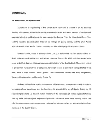 38 | P a g e
QUALITY GURU
DR. KAORU ISHIKAWA (1915–1989)
A professor of engineering at the University of Tokyo and a student of Dr. W. Edwards
Deming, Ishikawa was active in the quality movement in Japan, and was a member of the Union of
Japanese Scientists and Engineers. He was awarded the Deming Prize, the Nihon Keizai Press Prize,
and the Industrial Standardization Prize for his writings on quality control, and the Grant Award
from the American Society for Quality Control for his educational program on quality control.
Ishikawa's book, Guide to Quality Control (1982), is considered a classic because of its in-
depth explanations of quality tools and related statistics. The tool for which he is best known is the
cause and effect diagram. Ishikawa is considered the Father of the Quality Circle Movement. Letters
of praise from representatives of companies for which he was a consultant were published in his
book What Is Total Quality Control? (1985). Those companies include IBM, Ford, Bridgestone,
Komatsu Manufacturing, and Cummins Engine Co.
Ishikawa believed that quality improvement initiatives must be organization-wide in order to
be successful and sustainable over the long term. He promoted the use of Quality Circles to: (1)
Support improvement; (2) Respect human relations in the workplace; (3) Increase job satisfaction;
and (4) More fully recognize employee capabilities and utilize their ideas. Quality Circles are
effective when management understands statistical techniques and act on recommendations from
members of the Quality Circles.
 