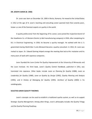 39 | P a g e
DR. JOSEPH JURAN (B. 1904)
Dr. Juran was born on December 24, 1904 in Braila, Romania. He moved to the United States
in 1912 at the age of 8. Juran's teaching and consulting career spanned more than seventy years,
known as one of the foremost experts on quality in the world.
A quality professional from the beginning of his career, Juran joined the inspection branch of
the Hawthorne Co. of Western Electric (a Bell manufacturing company) in 1924, after completing his
B.S. in Electrical Engineering. In 1934, he became a quality manager. He worked with the U. S.
government during World War II and afterward became a quality consultant. In 1952, Dr. Juran was
invited to Japan. Dr. Edward Deming helped arrange the meeting that led to this invitation and his
many years of work with Japanese companies.
Juran founded the Juran Center for Quality Improvement at the University of Minnesota and
the Juran Institute. His third book, Juran's Quality Control Handbook, published in 1951, was
translated into Japanese. Other books include Juran on Planning for Quality (1988), Juran on
Leadership for Quality (1989), Juran on Quality by Design (1992), Quality Planning and Analysis
(1993), and A History of Managing for Quality (1995). Architect of Quality (2004) is his
autobiography.
SELECTED JURAN QUALITY THEORIES
Juran's concepts can be used to establish a traditional quality system, as well as to support
Strategic Quality Management. Among other things, Juran's philosophy includes the Quality Trilogy
and the Quality Planning Roadmap.
 