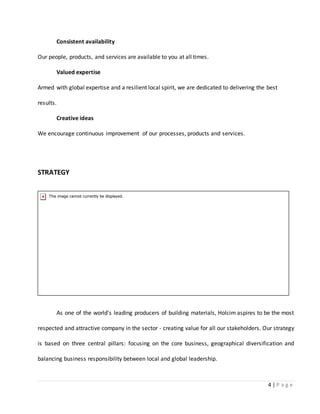 4 | P a g e
Consistent availability
Our people, products, and services are available to you at all times.
Valued expertise
Armed with global expertise and a resilient local spirit, we are dedicated to delivering the best
results.
Creative ideas
We encourage continuous improvement of our processes, products and services.
STRATEGY
As one of the world's leading producers of building materials, Holcim aspires to be the most
respected and attractive company in the sector - creating value for all our stakeholders. Our strategy
is based on three central pillars: focusing on the core business, geographical diversification and
balancing business responsibility between local and global leadership.
 