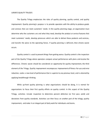 40 | P a g e
JURAN'S QUALITY TRILOGY.
The Quality Trilogy emphasizes the roles of quality planning, quality control, and quality
improvement. Quality planning's purpose is to provide operators with the ability to produce goods
and services that can meet customers' needs. In the quality planning stage, an organization must
determine who the customers are and what they need, develop the product or service features that
meet customers' needs, develop processes which are able to deliver those products and services,
and transfer the plans to the operating forces. If quality planning is deficient, then chronic waste
occurs.
Quality control is used to prevent things from getting worse. Quality control is the inspection
part of the Quality Trilogy where operators compare actual performance with plans and resolve the
differences. Chronic waste should be considered an opportunity for quality improvement, the third
element of the Trilogy. Quality improvement encompasses improvement of fitness-for-use and error
reduction, seeks a new level of performance that is superior to any previous level, and is attained by
applying breakthrough thinking.
While up-front quality planning is what organizations should be doing, it is normal for
organizations to focus their first quality efforts on quality control. In this aspect of the Quality
Trilogy, activities include inspection to determine percent defective (or first pass yield) and
deviations from quality standards. Activities can then focus on another part of the trilogy, quality
improvement, and make it an integral part of daily work for individuals and teams.
 