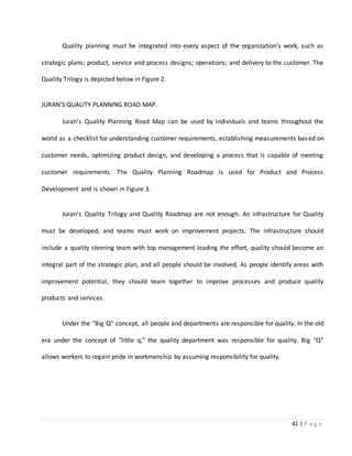 41 | P a g e
Quality planning must be integrated into every aspect of the organization's work, such as
strategic plans; product, service and process designs; operations; and delivery to the customer. The
Quality Trilogy is depicted below in Figure 2.
JURAN'S QUALITY PLANNING ROAD MAP.
Juran's Quality Planning Road Map can be used by individuals and teams throughout the
world as a checklist for understanding customer requirements, establishing measurements based on
customer needs, optimizing product design, and developing a process that is capable of meeting
customer requirements. The Quality Planning Roadmap is used for Product and Process
Development and is shown in Figure 3.
Juran's Quality Trilogy and Quality Roadmap are not enough. An infrastructure for Quality
must be developed, and teams must work on improvement projects. The infrastructure should
include a quality steering team with top management leading the effort, quality should become an
integral part of the strategic plan, and all people should be involved. As people identify areas with
improvement potential, they should team together to improve processes and produce quality
products and services.
Under the "Big Q" concept, all people and departments are responsible for quality. In the old
era under the concept of "little q," the quality department was responsible for quality. Big "Q"
allows workers to regain pride in workmanship by assuming responsibility for quality.
 