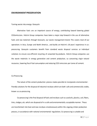 42 | P a g e
ENVIRONMENTPRESERVATION
Turning waste into energy: Geocycle
Alternative fuels are an important source of energy, contributing toward lowering global
CO2emissions. Holcim Group companies have taken a major step forward in the use of alternative
fuels and raw materials through Geocycle, our waste management brand. This covers most of our
operations in Asia, Europe and North America , and builds on Holcim's 18 years' experience in co-
processing. Geocycle customers benefit from standard waste disposal services or individual
solutions to ensure eco-efficient recycling of unwanted by-products. Holcim Group companies use
the waste materials in energy generation and cement production, so conserving virgin natural
resources, lowering fossil fuel consumption and reducing CO2 emissions per tonne of cement.
Co-Processing
The nature of the cement production process makes possible to incorporate environmental-
friendly solutions for the disposal of industrial residues which are both safe and commercially viable,
known as co-processing.
Co-processing is the final disposal of fuels and residues such as used oils, plastics, soil, fibers,
tires, sledges, etc. which are disposed of in a safe and environmentally acceptable manner. These
are transformed into heat and new residues simultaneously within the ongoing clinker production
process, in accordance with national environmental regulations. Co-processing is suitable and
 