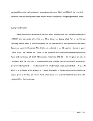 43 | P a g e
successful due to the high combustion temperatures (between 900ºC and 2000ºC), the extended
residence time and the high turbulence that the materials experience along the production process.
Quarry Rehabilitation
These are the major elements of the Final Mines Rehabilitation and Decommissioning Plan
( FMRDP, also commonly referred to as a Mine Closure or Quarry rehab Plan ), for the four
operating cement plants of Holcim Philippines Inc. located in Bulacan and La Union in Luzon and in
Davao and Lugait in Mindanao. The details are contained in six (6) separate volumes of quarry
closure plans. The FMRDPs are based on the guidelines contained in the revised Implementing
Rules and Regulations of DENR Administrative Order No. DAO 96 – 40. The plans are also in
compliance with the principles of quarry rehabilitation provided by the international headquarters
of Holcim in Switzerland. The total combined rehabilitation cost is estimated at P 72.14 M
which is to be funded within a period of 12 years. The details of this estimate are presented in the
closure plans of the four (4) Holcim Plants which have been submitted to their respective MGB
regional offices for their review.
 