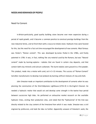 45 | P a g e
NEEDS AND DEMANDS OF PEOPLE
Need For Cement
In Britain particularly, good quality building stone became ever more expensive during a
period of rapid growth, and it became a common practice to construct prestige buildings from the
new industrial bricks, and to finish them with a stucco to imitate stone. Hydraulic lines were favored
for this, but the need for a fast set time encouraged the development of new cements. Most famous
was Parker's "Roman cement". This was developed by James Parker in the 1780s, and finally
patented in 1796. It was, in fact, nothing like any material used by the Romans, but was ”Natural
cement" made by burning septaria – nodules that are found in certain clay deposits, and that
contain both clay minerals and calcium carbonate. The burnt nodules were ground to a fine powder.
This product, made into a mortar with sand, set in 5–15 minutes. The success of "Roman Cement"
led other manufacturers to develop rival products by burning artificial mixtures of clay and chalk.
John Smeaton made an important contribution to the development of cements when he was
planning the construction of the third Eddystone Lighthouse (1755–9) in the English Channel. He
needed a hydraulic mortar that would set and develop some strength in the twelve hour period
between successive high tides. He performed an exhaustive market research on the available
hydraulic limes, visiting their production sites, and noted that the "hydraulicity" of the lime was
directly related to the clay content of the limestone from which it was made. Smeaton was a civil
engineer by profession, and took the idea no further. Apparently unaware of Smeaton's work, the
 