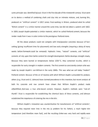 46 | P a g e
same principle was identified byLouis Vicat in the first decade of the nineteenth century. Vicat went
on to devise a method of combining chalk and clay into an intimate mixture, and, burning this,
produced an “artificial cement" in 1817. James Frost working in Britain, produced what he called
"British cement" in a similar manner around the same time, but did not obtain a patent until 1822.
In 1824, Joseph Aspdin patented a similar material, which he called Portland cement, because the
render made from it was in color similar to the prestigious Portland stone.
All the above products could not compete with lime/pozzolan concretes because of fast-
setting (giving insufficient time for placement) and low early strengths (requiring a delay of many
weeks before formwork could be removed). Hydraulic limes, "natural" cements, and "artificial"
cements all rely upon their belite content for strength development. Belite develops strength slowly.
Because they were burned at temperatures below 1250 °C, they contained no alite, which is
responsible for early strength in modern cements. The first cement to consistently contain alite was
made by Joseph Aspdin's son William in the early 1840s. This was what we call today "modern"
Portland cement. Because of the air of mystery with which William Aspdin surrounded his product,
others (e.g., Vicat and I.C. Johnson) have claimed precedence in this invention, but recent analysis of
both his concrete and raw cement have shown that William Aspdin's product made
atNorthfleet, Kent was a true alite-based cement. However, Aspdin's methods were "rule-of-
thumb": Vicat is responsible for establishing the chemical basis of these cements, and Johnson
established the importance of sintering the mix in the kiln.
William Aspdin's innovation was counterintuitive for manufacturers of "artificial cements",
because they required more lime in the mix (a problem for his father), a much higher kiln
temperature (and therefore more fuel), and the resulting clinker was very hard and rapidly wore
 