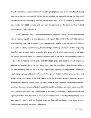 47 | P a g e
down the millstones, which were the only available grinding technology of the time. Manufacturing
costs were therefore considerably higher, but the product set reasonably slowly and developed
strength quickly, thus opening up a market for use in concrete. The use of concrete in construction
grew rapidly from 1850 onwards, and was soon the dominant use for cements. Thus Portland
cement began its predominant role.
In the US the first large scale use of cement was Rosendale cement a natural cement mined
from a massive deposit of a large dolostone rock deposit discovered in the early 19th century
near Rosendale, New York. Rosendale cement was extremely popular for the foundation of buildings
(e.g., Statue of Liberty, Capitol Building, Brooklyn Bridge) and lining water pipes. But its long curing
time of at least a month made it unpopular after World War One in the construction of highways
and bridges and many states and construction firms turned to the use of Portland cement. Because
of the switch to Portland cement, by the end of the 1920s of the 15 Rosendale cement companies,
only one had survived. But in the early 1930s it was soon discovered that Portland cement while it
had a faster setting time was not as durable, especially for highways, to the point that some states
stop building highways and roads with cement. An engineer, Bertrain H. Wait, whose company had
worked on the construction of the New York Cities Catskill Aqueduct, and was impressed with the
durability of Rosendale cement, came up with a blend of both Rosendale and synthetic cements
which has the good attributes of both: it was highly durable and had a much faster setting time. Mr.
Wait convinced the New York Commissioner of Highways to construct an experimental section
highway near New Paltz, New York, of one sack of Rosendale to six sacks of synthetic cement, and it
was proved a success and for decades hence the Rosendale-synthetic cement blend became
common use in highway and bridge construction.
 