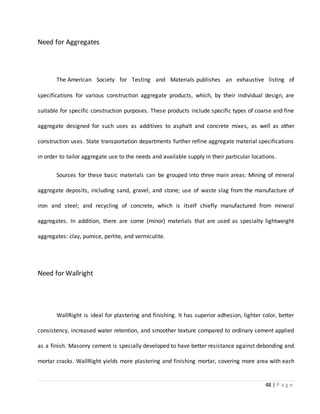 48 | P a g e
Need for Aggregates
The American Society for Testing and Materials publishes an exhaustive listing of
specifications for various construction aggregate products, which, by their individual design, are
suitable for specific construction purposes. These products include specific types of coarse and fine
aggregate designed for such uses as additives to asphalt and concrete mixes, as well as other
construction uses. State transportation departments further refine aggregate material specifications
in order to tailor aggregate use to the needs and available supply in their particular locations.
Sources for these basic materials can be grouped into three main areas: Mining of mineral
aggregate deposits, including sand, gravel, and stone; use of waste slag from the manufacture of
iron and steel; and recycling of concrete, which is itself chiefly manufactured from mineral
aggregates. In addition, there are some (minor) materials that are used as specialty lightweight
aggregates: clay, pumice, perlite, and vermiculite.
Need for Wallright
WallRight is ideal for plastering and finishing. It has superior adhesion, lighter color, better
consistency, increased water retention, and smoother texture compared to ordinary cement applied
as a finish. Masonry cement is specially developed to have better resistance against debonding and
mortar cracks. WallRight yields more plastering and finishing mortar, covering more area with each
 