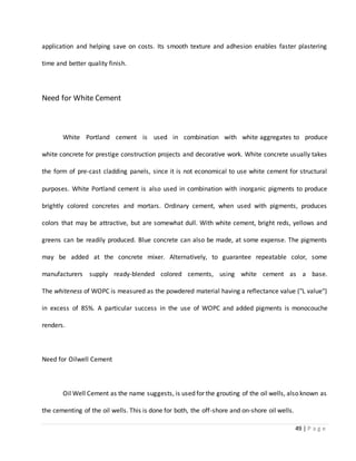 49 | P a g e
application and helping save on costs. Its smooth texture and adhesion enables faster plastering
time and better quality finish.
Need for White Cement
White Portland cement is used in combination with white aggregates to produce
white concrete for prestige construction projects and decorative work. White concrete usually takes
the form of pre-cast cladding panels, since it is not economical to use white cement for structural
purposes. White Portland cement is also used in combination with inorganic pigments to produce
brightly colored concretes and mortars. Ordinary cement, when used with pigments, produces
colors that may be attractive, but are somewhat dull. With white cement, bright reds, yellows and
greens can be readily produced. Blue concrete can also be made, at some expense. The pigments
may be added at the concrete mixer. Alternatively, to guarantee repeatable color, some
manufacturers supply ready-blended colored cements, using white cement as a base.
The whiteness of WOPC is measured as the powdered material having a reflectance value ("L value")
in excess of 85%. A particular success in the use of WOPC and added pigments is monocouche
renders.
Need for Oilwell Cement
Oil Well Cement as the name suggests, is used for the grouting of the oil wells, also known as
the cementing of the oil wells. This is done for both, the off-shore and on-shore oil wells.
 