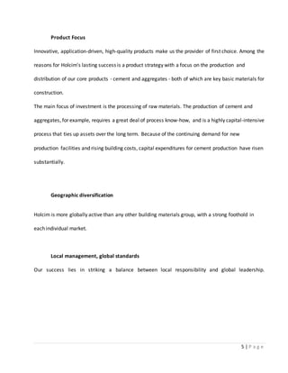 5 | P a g e
Product Focus
Innovative, application-driven, high-quality products make us the provider of first choice. Among the
reasons for Holcim's lasting success is a product strategy with a focus on the production and
distribution of our core products - cement and aggregates - both of which are key basic materials for
construction.
The main focus of investment is the processing of raw materials. The production of cement and
aggregates, for example, requires a great deal of process know-how, and is a highly capital-intensive
process that ties up assets over the long term. Because of the continuing demand for new
production facilities and rising building costs, capital expenditures for cement production have risen
substantially.
Geographic diversification
Holcim is more globally active than any other building materials group, with a strong foothold in
each individual market.
Local management, global standards
Our success lies in striking a balance between local responsibility and global leadership.
 