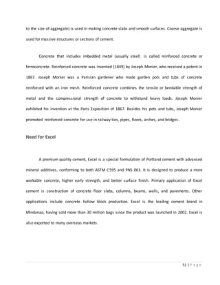 51 | P a g e
to the size of aggregate) is used in making concrete slabs and smooth surfaces. Coarse aggregate is
used for massive structures or sections of cement.
Concrete that includes imbedded metal (usually steel) is called reinforced concrete or
ferroconcrete. Reinforced concrete was invented (1849) by Joseph Monier, who received a patent in
1867. Joseph Monier was a Parisian gardener who made garden pots and tubs of concrete
reinforced with an iron mesh. Reinforced concrete combines the tensile or bendable strength of
metal and the compressional strength of concrete to withstand heavy loads. Joseph Monier
exhibited his invention at the Paris Exposition of 1867. Besides his pots and tubs, Joseph Monier
promoted reinforced concrete for use in railway ties, pipes, floors, arches, and bridges.
Need for Excel
A premium quality cement, Excel is a special formulation of Portland cement with advanced
mineral additives, conforming to both ASTM C595 and PNS 063. It is designed to produce a more
workable concrete, higher early strength, and better surface finish. Primary application of Excel
cement is construction of concrete floor slabs, columns, beams, walls, and pavements. Other
applications include concrete hollow block production. Excel is the leading cement brand in
Mindanao, having sold more than 30 million bags since the product was launched in 2002. Excel is
also exported to many overseas markets.
 