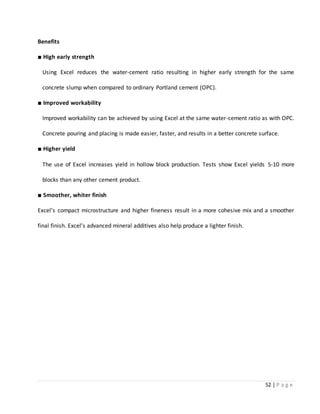 52 | P a g e
Benefits
■ High early strength
Using Excel reduces the water-cement ratio resulting in higher early strength for the same
concrete slump when compared to ordinary Portland cement (OPC).
■ Improved workability
Improved workability can be achieved by using Excel at the same water-cement ratio as with OPC.
Concrete pouring and placing is made easier, faster, and results in a better concrete surface.
■ Higher yield
The use of Excel increases yield in hollow block production. Tests show Excel yields 5-10 more
blocks than any other cement product.
■ Smoother, whiter finish
Excel’s compact microstructure and higher fineness result in a more cohesive mix and a smoother
final finish. Excel’s advanced mineral additives also help produce a lighter finish.
 