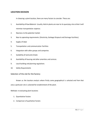61 | P a g e
LOCATION DECISION
In choosing a plant location, there are many factors to consider. These are:
1. Availability of Raw Material- Usually, Holcim plants are near to its quarrying site so that it will
minimize transportation expense.
2. Nearness to the potential market
3. Near to operating requirements (Electricity, Garbage Disposal and Drainage Facilities)
4. Supply of labor
5. Transportation and communication facilities
6. Integration with other groups and companies
7. Suitability of land and climate
8. Availability of housing and other amenities and services
9. Local building and planning regulations
10. Safety Requirements
Selection of the site for the factory
Known as the location analysis where firstly some geographical is selected and from that
area a particular site is selected for establishment of the plant.
Methods in evaluating plant locations
1. Quantitative Factors
2. Comparison of qualitative Factors
 