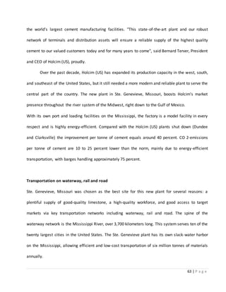 63 | P a g e
the world's largest cement manufacturing facilities. "This state-of-the-art plant and our robust
network of terminals and distribution assets will ensure a reliable supply of the highest quality
cement to our valued customers today and for many years to come", said Bernard Terver, President
and CEO of Holcim (US), proudly.
Over the past decade, Holcim (US) has expanded its production capacity in the west, south,
and southeast of the United States, but it still needed a more modern and reliable plant to serve the
central part of the country. The new plant in Ste. Genevieve, Missouri, boosts Holcim's market
presence throughout the river system of the Midwest, right down to the Gulf of Mexico.
With its own port and loading facilities on the Mississippi, the factory is a model facility in every
respect and is highly energy-efficient. Compared with the Holcim (US) plants shut down (Dundee
and Clarksville) the improvement per tonne of cement equals around 40 percent. CO 2-emissions
per tonne of cement are 10 to 25 percent lower than the norm, mainly due to energy-efficient
transportation, with barges handling approximately 75 percent.
Transportation on waterway, rail and road
Ste. Genevieve, Missouri was chosen as the best site for this new plant for several reasons: a
plentiful supply of good-quality limestone, a high-quality workforce, and good access to target
markets via key transportation networks including waterway, rail and road. The spine of the
waterway network is the Mississippi River, over 3,700 kilometers long. This system serves ten of the
twenty largest cities in the United States. The Ste. Genevieve plant has its own slack-water harbor
on the Mississippi, allowing efficient and low-cost transportation of six million tonnes of materials
annually.
 